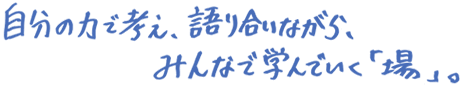 自分の力で考え、語り合いながら、みんなで学んでいく「場」。