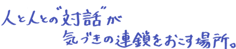 人と人との“対話”が、気づきの連鎖をおこす場所。